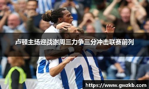 xk星空卢顿主场迎战谢周三力争三分冲击联赛前列