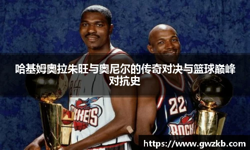 xk星空哈基姆奥拉朱旺与奥尼尔的传奇对决与篮球巅峰对抗史