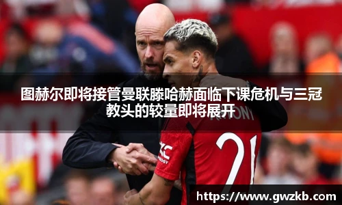 图赫尔即将接管曼联滕哈赫面临下课危机与三冠教头的较量即将展开