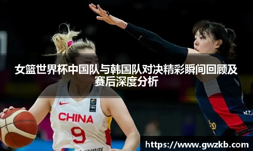 xk星空女篮世界杯中国队与韩国队对决精彩瞬间回顾及赛后深度分析