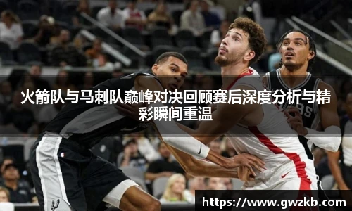 xk星空火箭队与马刺队巅峰对决回顾赛后深度分析与精彩瞬间重温